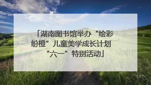 湖南图书馆举办“绘彩纷橙”儿童美学成长计划“六一”特别活动