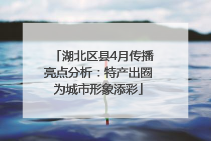 湖北区县4月传播亮点分析：特产出圈为城市形象添彩
