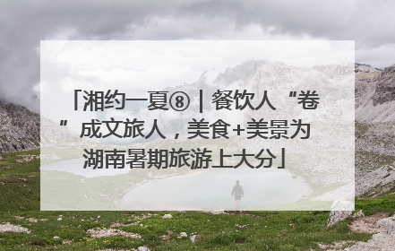 湘约一夏⑧｜餐饮人“卷”成文旅人，美食+美景为湖南暑期旅游上大分