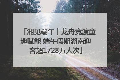 湘见端午丨龙舟竞渡童趣赋能 端午假期湖南迎客超1728万人次