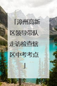 漳州高新区领导带队走访检查辖区中考考点