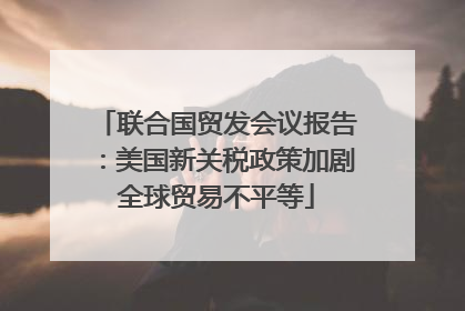 联合国贸发会议报告：美国新关税政策加剧全球贸易不平等