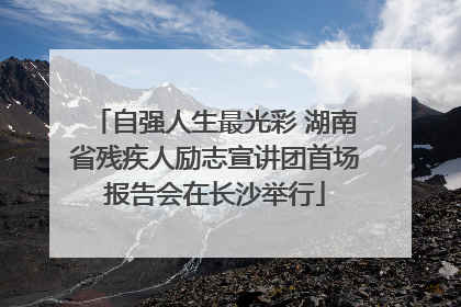 自强人生最光彩 湖南省残疾人励志宣讲团首场报告会在长沙举行