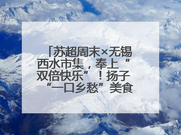 苏超周末×无锡西水市集，奉上“双倍快乐”！扬子“一口乡愁”美食别错过