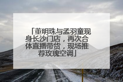 董明珠与孟羽童现身长沙门店，再次合体直播带货，现场推荐玫瑰空调