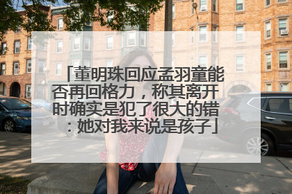 董明珠回应孟羽童能否再回格力，称其离开时确实是犯了很大的错：她对我来说是孩子