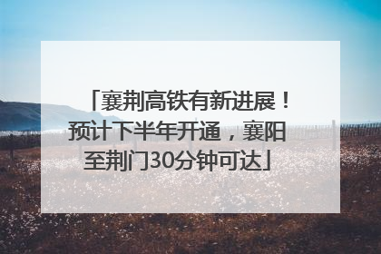 襄荆高铁有新进展！预计下半年开通，襄阳至荆门30分钟可达