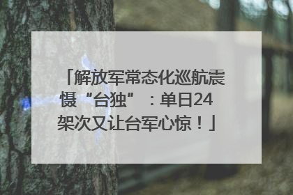 解放军常态化巡航震慑“台独”：单日24架次又让台军心惊！