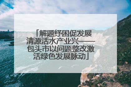 解题纾困促发展 清源活水产业兴——包头市以问题整改激活绿色发展脉动