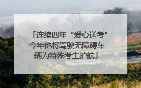 连续四年“爱心送考” 今年他将驾驶无障碍车辆为特殊考生护航