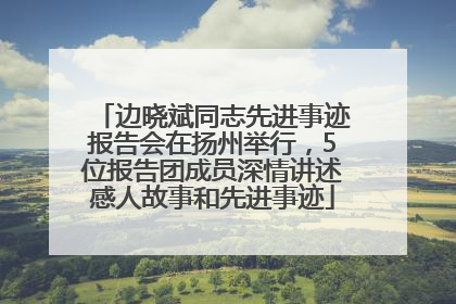 边晓斌同志先进事迹报告会在扬州举行，5位报告团成员深情讲述感人故事和先进事迹