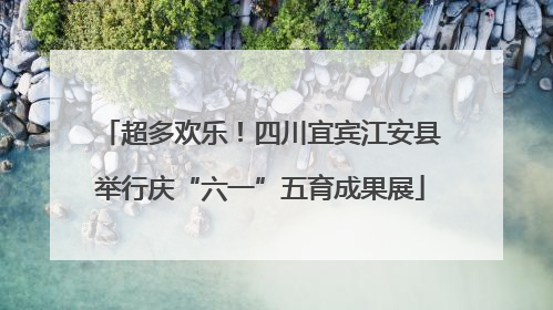 超多欢乐！四川宜宾江安县举行庆“六一”五育成果展