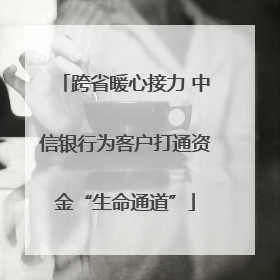 跨省暖心接力 中信银行为客户打通资金“生命通道”
