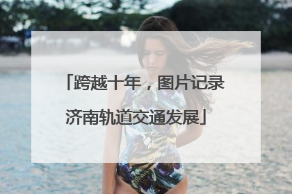 跨越十年，图片记录济南轨道交通发展