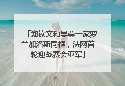 郑钦文和吴尊一家罗兰加洛斯同框，法网首轮迎战赛会亚军