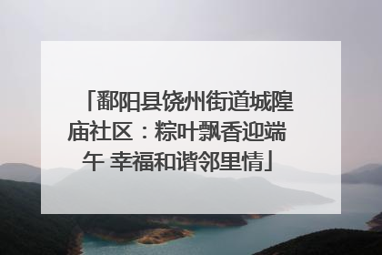 鄱阳县饶州街道城隍庙社区：粽叶飘香迎端午 幸福和谐邻里情