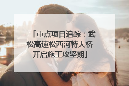 重点项目追踪：武松高速松西河特大桥开启施工攻坚期