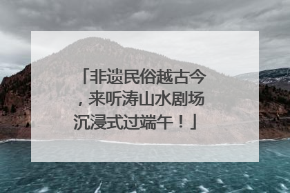 非遗民俗越古今，来听涛山水剧场沉浸式过端午！