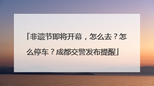 非遗节即将开幕，怎么去？怎么停车？成都交警发布提醒