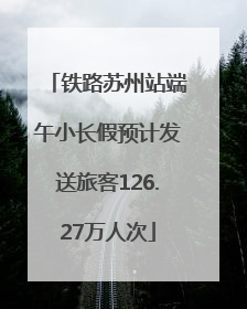 铁路苏州站端午小长假预计发送旅客126.27万人次