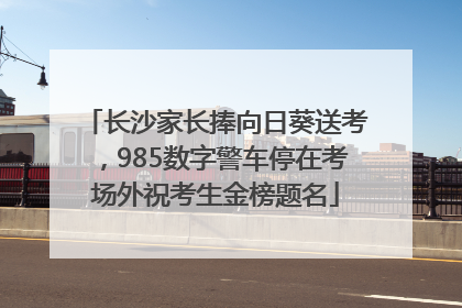 长沙家长捧向日葵送考，985数字警车停在考场外祝考生金榜题名