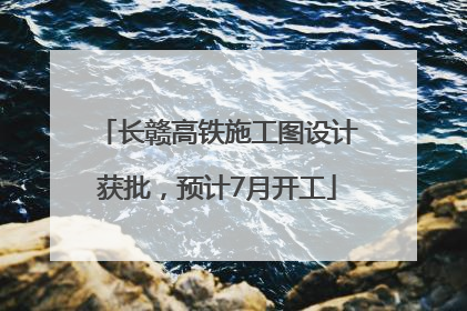 长赣高铁施工图设计获批，预计7月开工