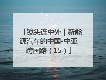 镜头连中外｜新能源汽车的中国-中亚跨国路（15）