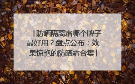 防晒隔离霜哪个牌子最好用？盘点公布：效果惊艳的防晒霜合集