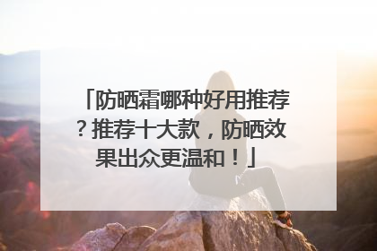 防晒霜哪种好用推荐？推荐十大款，防晒效果出众更温和！