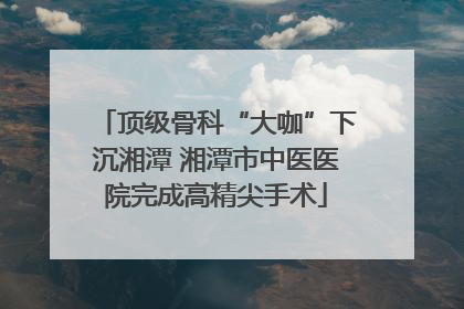 顶级骨科“大咖”下沉湘潭 湘潭市中医医院完成高精尖手术