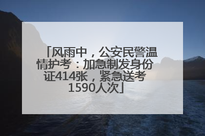 风雨中，公安民警温情护考：加急制发身份证414张，紧急送考1590人次