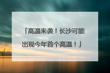 高温来袭！长沙可能出现今年首个高温！