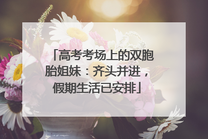 高考考场上的双胞胎姐妹：齐头并进，假期生活已安排