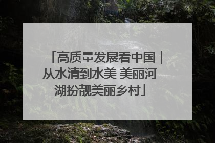 高质量发展看中国｜从水清到水美 美丽河湖扮靓美丽乡村