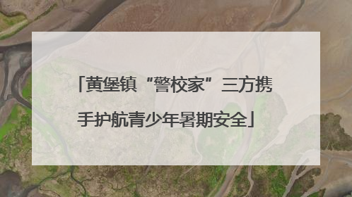 黄堡镇“警校家”三方携手护航青少年暑期安全
