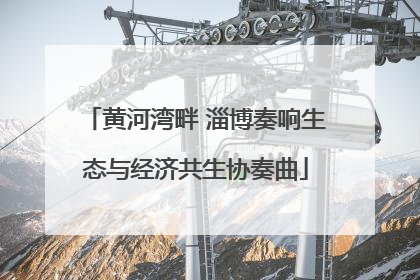 黄河湾畔 淄博奏响生态与经济共生协奏曲
