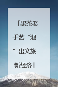黑茶老手艺“泡”出文旅新经济