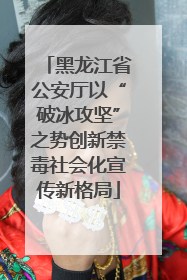 黑龙江省公安厅以“破冰攻坚”之势创新禁毒社会化宣传新格局