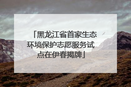 黑龙江省首家生态环境保护志愿服务试点在伊春揭牌