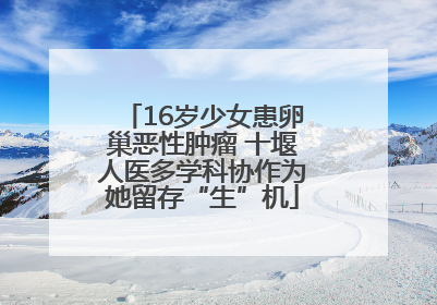 16岁少女患卵巢恶性肿瘤 十堰人医多学科协作为她留存“生”机