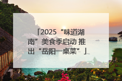 2025“味道湖南”美食季启动 推出“岳阳一桌菜”