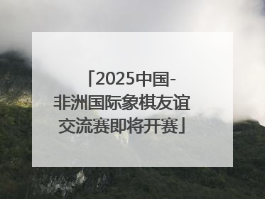 2025中国-非洲国际象棋友谊交流赛即将开赛
