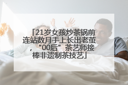 21岁女孩炒茶锅前连站数月手上长出老茧，“00后”茶艺师接棒非遗制茶技艺