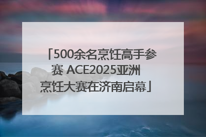 500余名烹饪高手参赛 ACE2025亚洲烹饪大赛在济南启幕