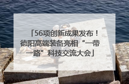 56项创新成果发布！德阳高端装备亮相“一带一路”科技交流大会