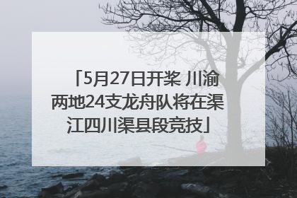 5月27日开桨 川渝两地24支龙舟队将在渠江四川渠县段竞技