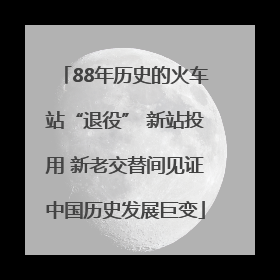 88年历史的火车站“退役” 新站投用 新老交替间见证中国历史发展巨变