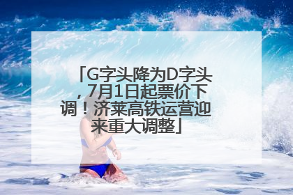 G字头降为D字头，7月1日起票价下调！济莱高铁运营迎来重大调整